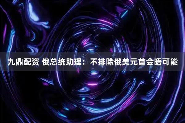 九鼎配资 俄总统助理：不排除俄美元首会晤可能