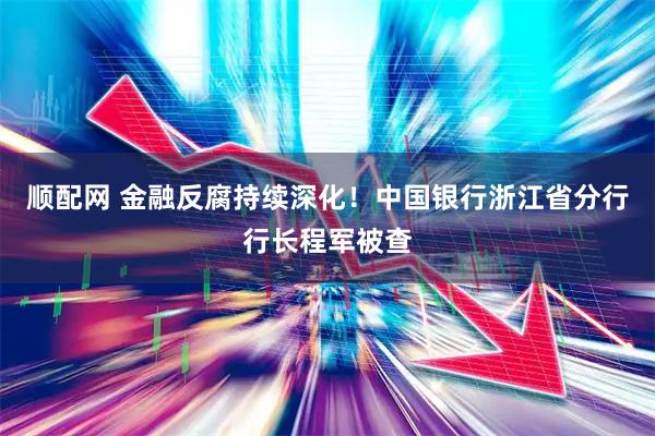 顺配网 金融反腐持续深化！中国银行浙江省分行行长程军被查