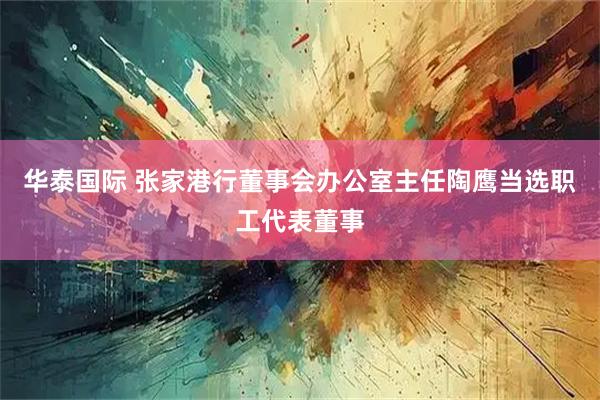 华泰国际 张家港行董事会办公室主任陶鹰当选职工代表董事