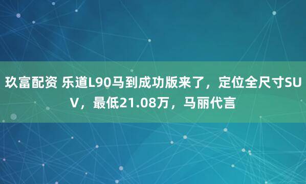 玖富配资 乐道L90马到成功版来了，定位全尺寸SUV，最低21.08万，马丽代言