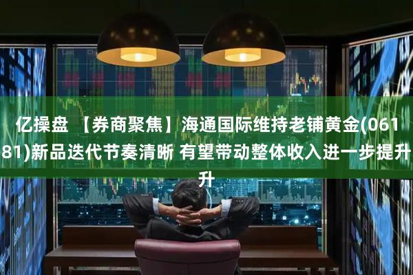 亿操盘 【券商聚焦】海通国际维持老铺黄金(06181)新品迭代节奏清晰 有望带动整体收入进一步提升