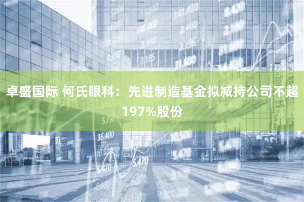 卓盛国际 何氏眼科：先进制造基金拟减持公司不超197%股份