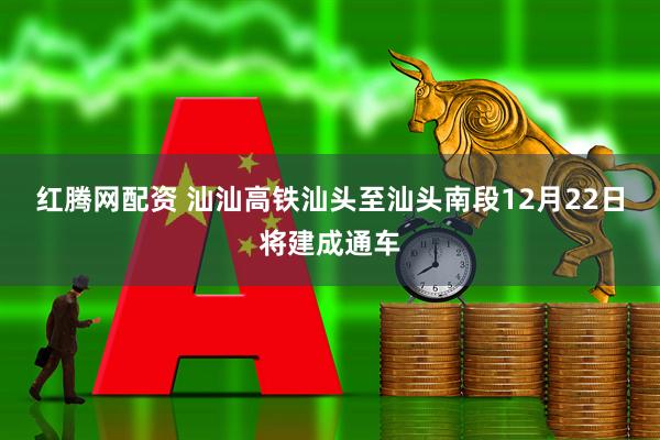 红腾网配资 汕汕高铁汕头至汕头南段12月22日将建成通车