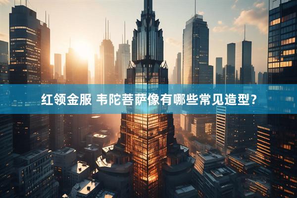 红领金服 韦陀菩萨像有哪些常见造型？