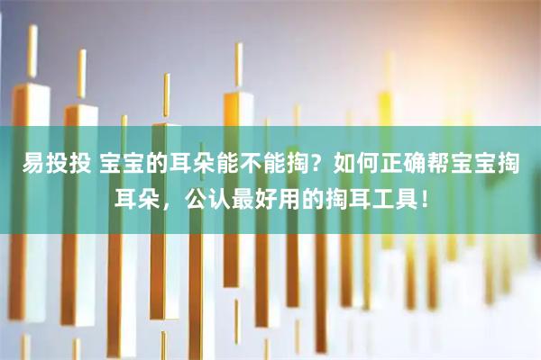 易投投 宝宝的耳朵能不能掏？如何正确帮宝宝掏耳朵，公认最好用的掏耳工具！