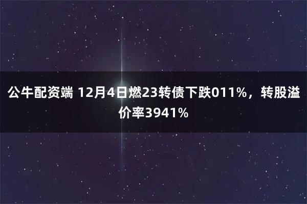 公牛配资端 12月4日燃23转债下跌011%，转股溢价率3941%