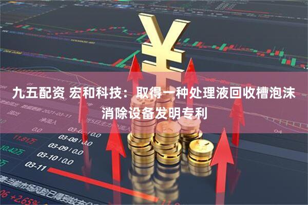 九五配资 宏和科技：取得一种处理液回收槽泡沫消除设备发明专利