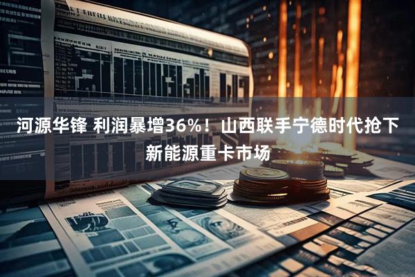 河源华锋 利润暴增36%！山西联手宁德时代抢下新能源重卡市场