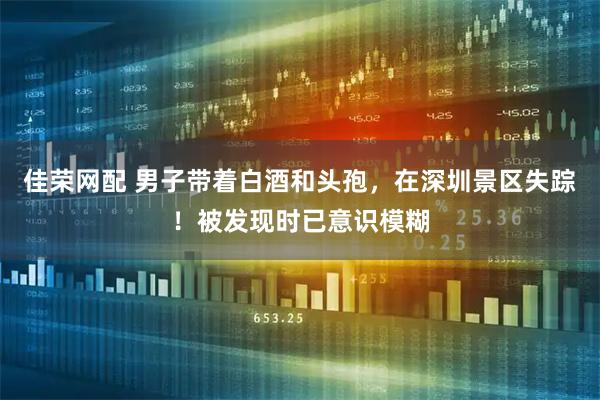 佳荣网配 男子带着白酒和头孢，在深圳景区失踪！被发现时已意识模糊