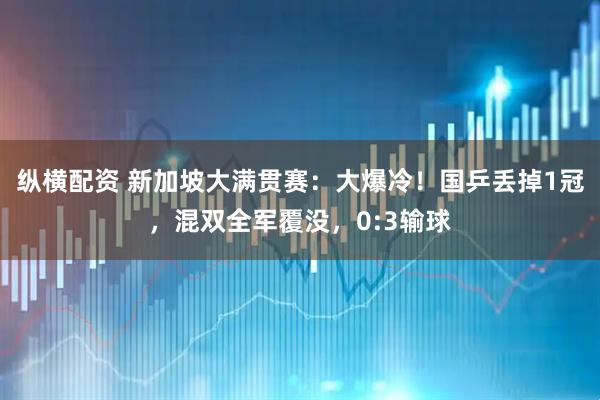 纵横配资 新加坡大满贯赛：大爆冷！国乒丢掉1冠，混双全军覆没，0:3输球
