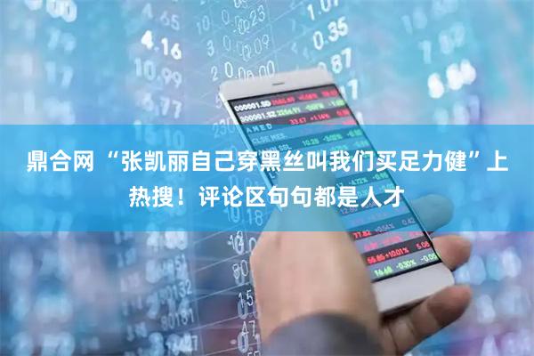 鼎合网 “张凯丽自己穿黑丝叫我们买足力健”上热搜！评论区句句都是人才