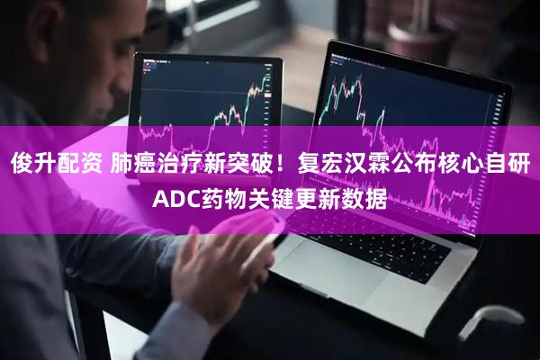 俊升配资 肺癌治疗新突破！复宏汉霖公布核心自研ADC药物关键更新数据
