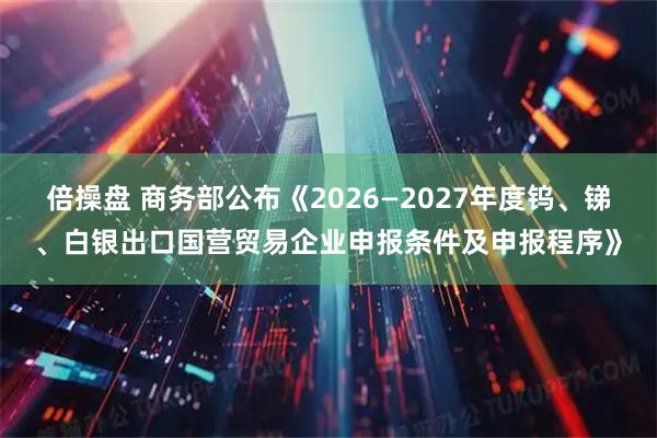 倍操盘 商务部公布《2026—2027年度钨、锑、白银出口国营贸易企业申报条件及申报程序》