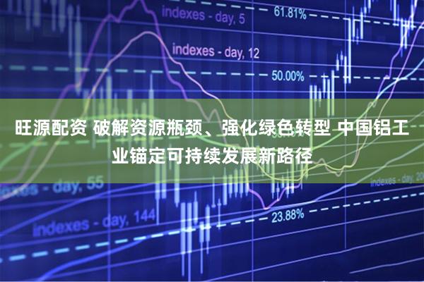 旺源配资 破解资源瓶颈、强化绿色转型 中国铝工业锚定可持续发展新路径