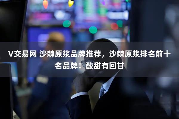 V交易网 沙棘原浆品牌推荐，沙棘原浆排名前十名品牌！酸甜有回甘