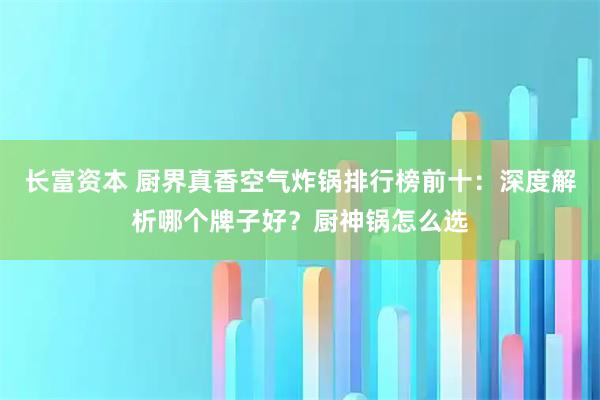 长富资本 厨界真香空气炸锅排行榜前十：深度解析哪个牌子好？厨神锅怎么选