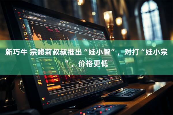 新巧牛 宗馥莉叔叔推出“娃小智”，对打“娃小宗”，价格更低
