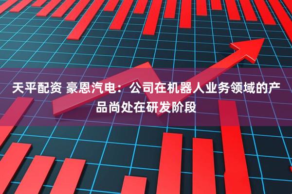 天平配资 豪恩汽电：公司在机器人业务领域的产品尚处在研发阶段