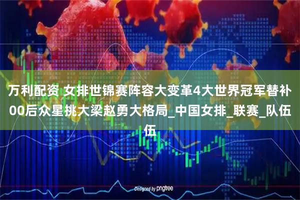 万利配资 女排世锦赛阵容大变革4大世界冠军替补00后众星挑大梁赵勇大格局_中国女排_联赛_队伍