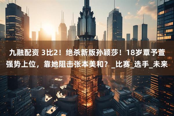 九融配资 3比2！绝杀新版孙颖莎！18岁覃予萱强势上位，靠她阻击张本美和？_比赛_选手_未来