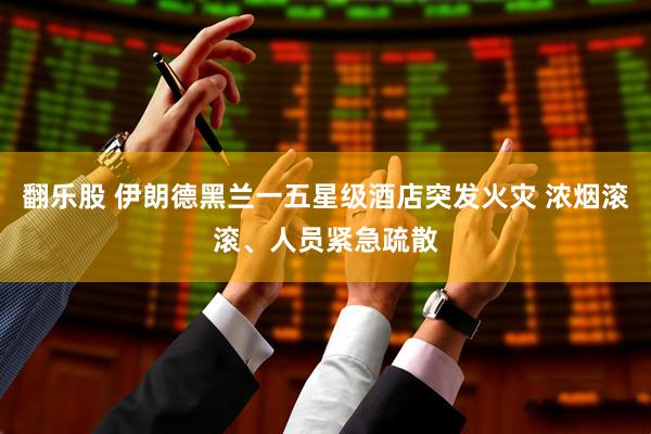 翻乐股 伊朗德黑兰一五星级酒店突发火灾 浓烟滚滚、人员紧急疏散
