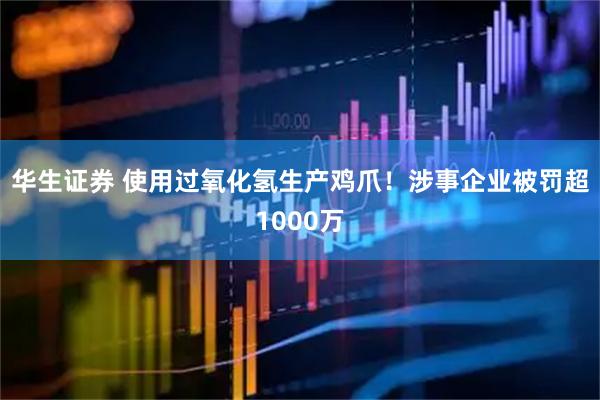 华生证券 使用过氧化氢生产鸡爪！涉事企业被罚超1000万