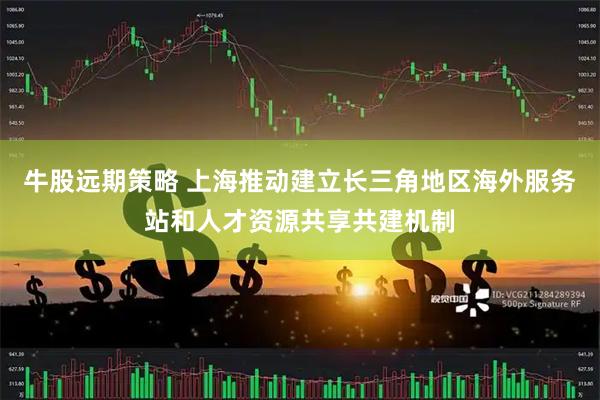 牛股远期策略 上海推动建立长三角地区海外服务站和人才资源共享共建机制
